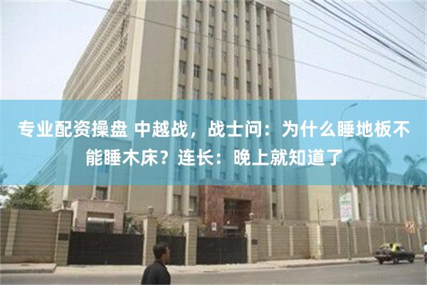 专业配资操盘 中越战，战士问：为什么睡地板不能睡木床？连长：晚上就知道了