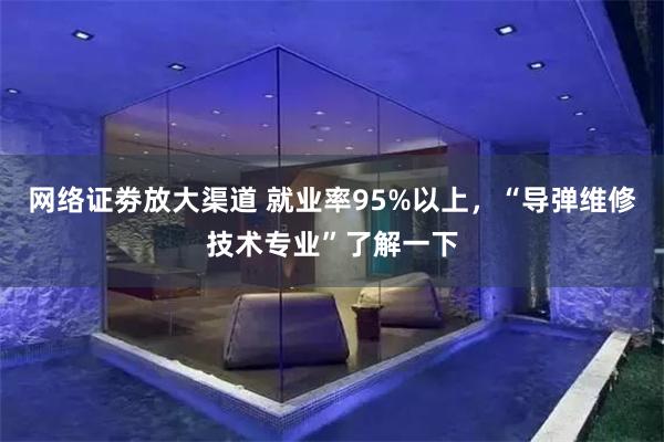 网络证劵放大渠道 就业率95%以上，“导弹维修技术专业”了解一下