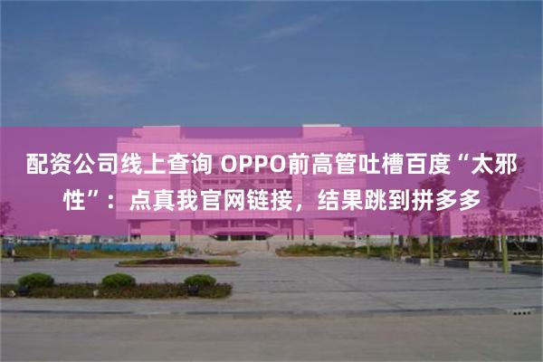 配资公司线上查询 OPPO前高管吐槽百度“太邪性”：点真我官网链接，结果跳到拼多多