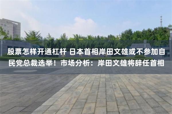 股票怎样开通杠杆 日本首相岸田文雄或不参加自民党总裁选举！市场分析：岸田文雄将辞任首相