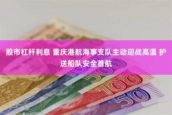 股市杠杆利息 重庆港航海事支队主动迎战高温 护送船队安全首航