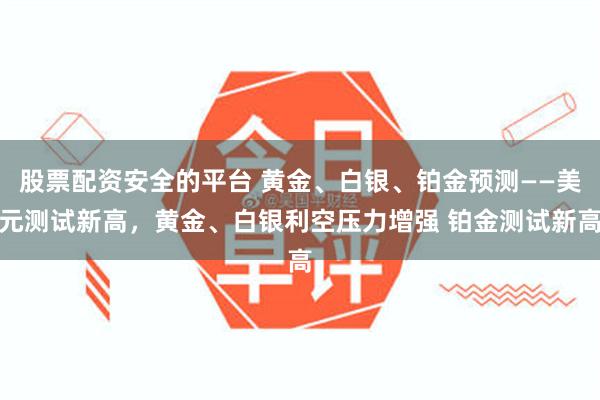 股票配资安全的平台 黄金、白银、铂金预测——美元测试新高，黄金、白银利空压力增强 铂金测试新高