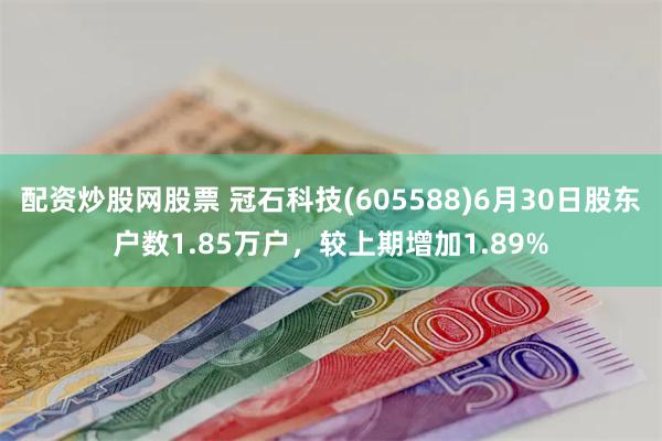 配资炒股网股票 冠石科技(605588)6月30日股东户数1.85万户，较上期增加1.89%