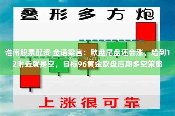 淮南股票配资 金语梁言：欧盘尾盘还会涨，给到12附近就是空，目标96黄金欧盘后期多空策略