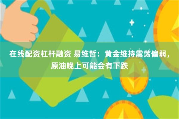 在线配资杠杆融资 易维哲：黄金维持震荡偏弱，原油晚上可能会有下跌