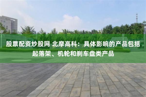 股票配资炒股网 北摩高科：具体影响的产品包括起落架、机轮和刹车盘类产品