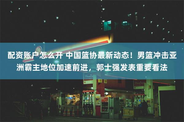 配资账户怎么开 中国篮协最新动态！男篮冲击亚洲霸主地位加速前进，郭士强发表重要看法