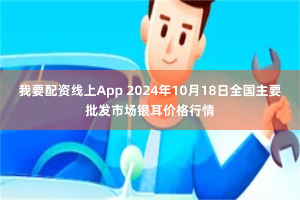 我要配资线上App 2024年10月18日全国主要批发市场银耳价格行情