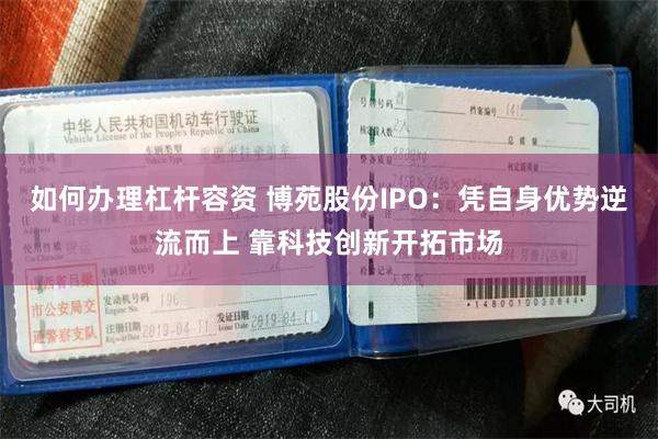 如何办理杠杆容资 博苑股份IPO：凭自身优势逆流而上 靠科技创新开拓市场