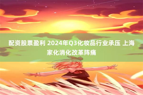 配资股票盈利 2024年Q3化妆品行业承压 上海家化消化改革阵痛