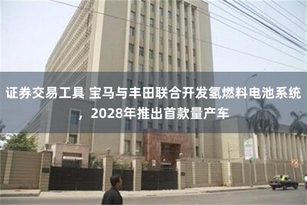 证券交易工具 宝马与丰田联合开发氢燃料电池系统，2028年推出首款量产车