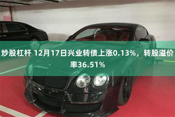 炒股杠杆 12月17日兴业转债上涨0.13%，转股溢价率36.51%