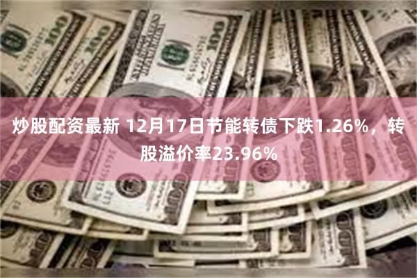 炒股配资最新 12月17日节能转债下跌1.26%，转股溢价率23.96%