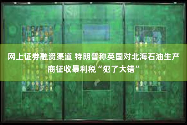 网上证劵融资渠道 特朗普称英国对北海石油生产商征收暴利税“犯了大错”