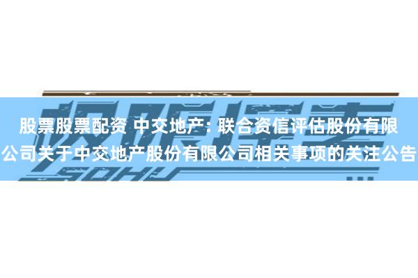 股票股票配资 中交地产: 联合资信评估股份有限公司关于中交地产股份有限公司相关事项的关注公告