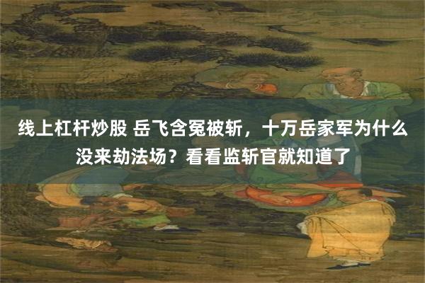 线上杠杆炒股 岳飞含冤被斩，十万岳家军为什么没来劫法场？看看监斩官就知道了