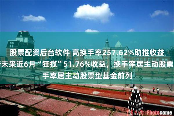 股票配资后台软件 高换手率257.62%助推收益？中欧创新未来近6月“狂揽”51.76%收益，换手率居主动股票型基金前列