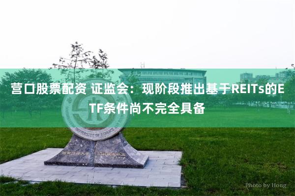 营口股票配资 证监会：现阶段推出基于REITs的ETF条件尚不完全具备