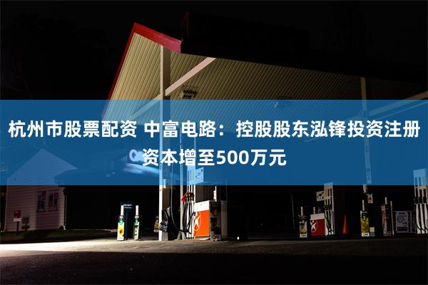 杭州市股票配资 中富电路：控股股东泓锋投资注册资本增至500万元