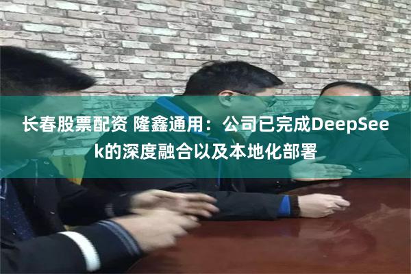 长春股票配资 隆鑫通用：公司已完成DeepSeek的深度融合以及本地化部署