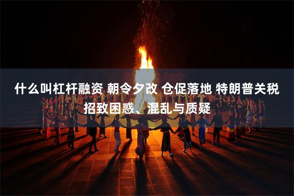 什么叫杠杆融资 朝令夕改 仓促落地 特朗普关税招致困惑、混乱与质疑