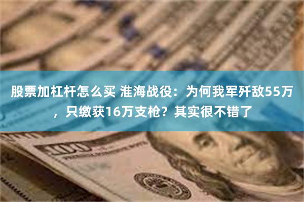 股票加杠杆怎么买 淮海战役：为何我军歼敌55万，只缴获16万支枪？其实很不错了